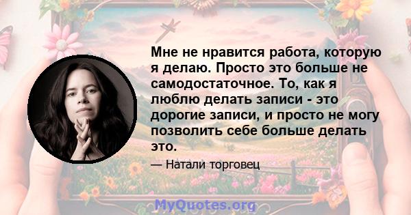 Мне не нравится работа, которую я делаю. Просто это больше не самодостаточное. То, как я люблю делать записи - это дорогие записи, и просто не могу позволить себе больше делать это.