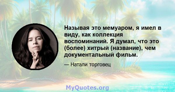 Называя это мемуаром, я имел в виду, как коллекция воспоминаний. Я думал, что это (более) хитрый (название), чем документальный фильм.