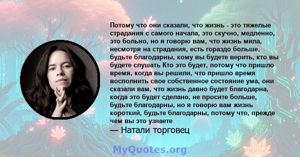 Потому что они сказали, что жизнь - это тяжелые страдания с самого начала, это скучно, медленно, это больно, но я говорю вам, что жизнь мила, несмотря на страдания, есть гораздо больше, будьте благодарны, кому вы будете 