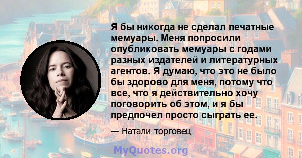 Я бы никогда не сделал печатные мемуары. Меня попросили опубликовать мемуары с годами разных издателей и литературных агентов. Я думаю, что это не было бы здорово для меня, потому что все, что я действительно хочу