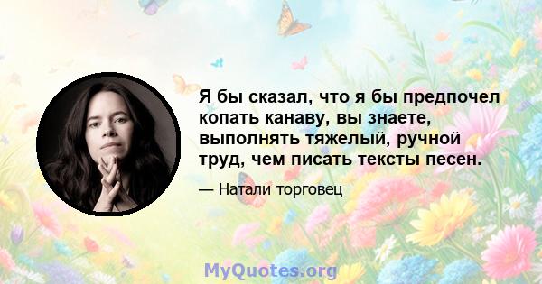 Я бы сказал, что я бы предпочел копать канаву, вы знаете, выполнять тяжелый, ручной труд, чем писать тексты песен.