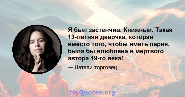 Я был застенчив. Книжный. Такая 13-летняя девочка, которая вместо того, чтобы иметь парня, была бы влюблена в мертвого автора 19-го века!