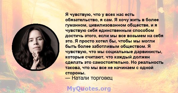 Я чувствую, что у всех нас есть обязательство, я сам. Я хочу жить в более гуманном, цивилизованном обществе, и я чувствую себя единственным способом достичь этого, если мы все возьмем на себя это. Я просто хотел бы,