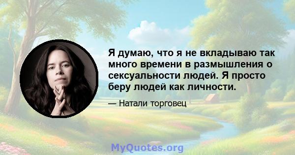 Я думаю, что я не вкладываю так много времени в размышления о сексуальности людей. Я просто беру людей как личности.