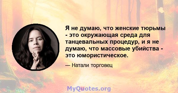 Я не думаю, что женские тюрьмы - это окружающая среда для танцевальных процедур, и я не думаю, что массовые убийства - это юмористическое.