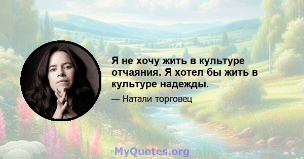 Я не хочу жить в культуре отчаяния. Я хотел бы жить в культуре надежды.