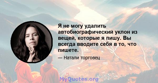 Я не могу удалить автобиографический уклон из вещей, которые я пишу. Вы всегда вводите себя в то, что пишете.