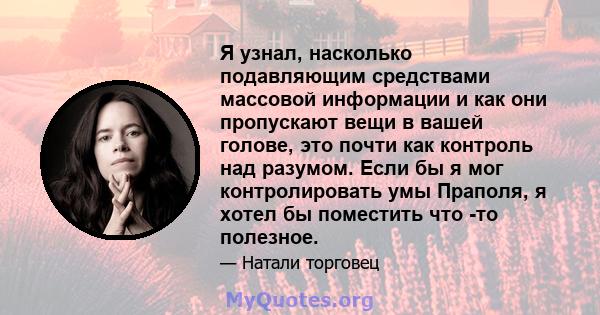 Я узнал, насколько подавляющим средствами массовой информации и как они пропускают вещи в вашей голове, это почти как контроль над разумом. Если бы я мог контролировать умы Праполя, я хотел бы поместить что -то полезное.