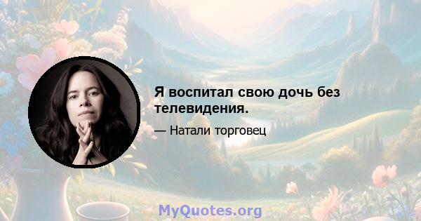 Я воспитал свою дочь без телевидения.