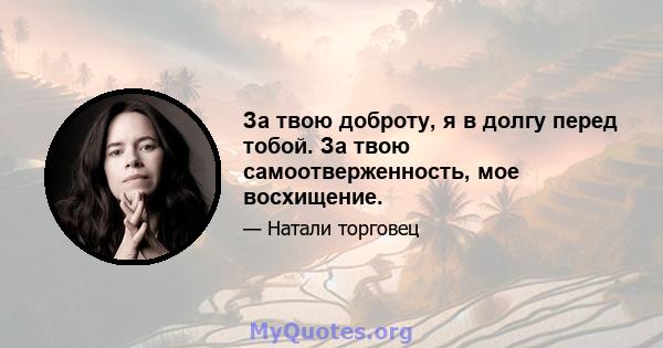 За твою доброту, я в долгу перед тобой. За твою самоотверженность, мое восхищение.