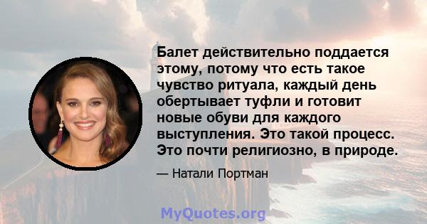 Балет действительно поддается этому, потому что есть такое чувство ритуала, каждый день обертывает туфли и готовит новые обуви для каждого выступления. Это такой процесс. Это почти религиозно, в природе.