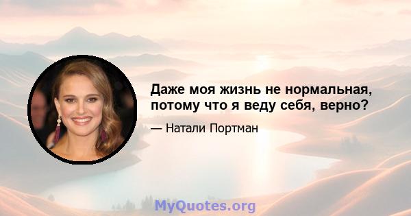 Даже моя жизнь не нормальная, потому что я веду себя, верно?