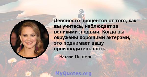 Девяносто процентов от того, как вы учитесь, наблюдает за великими людьми. Когда вы окружены хорошими актерами, это поднимает вашу производительность.