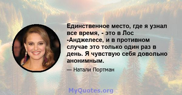 Единственное место, где я узнал все время, - это в Лос -Анджелесе, и в противном случае это только один раз в день. Я чувствую себя довольно анонимным.