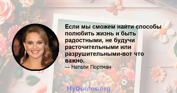 Если мы сможем найти способы полюбить жизнь и быть радостными, не будучи расточительными или разрушительными-вот что важно.