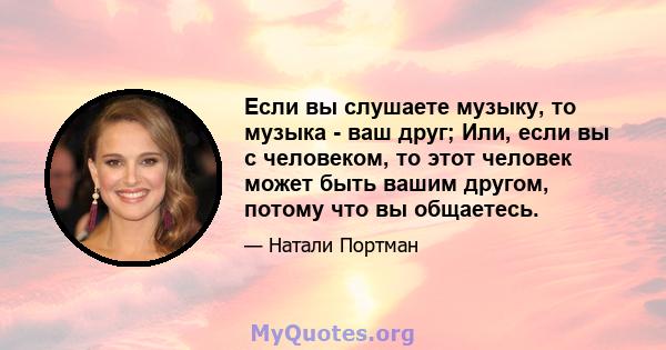 Если вы слушаете музыку, то музыка - ваш друг; Или, если вы с человеком, то этот человек может быть вашим другом, потому что вы общаетесь.