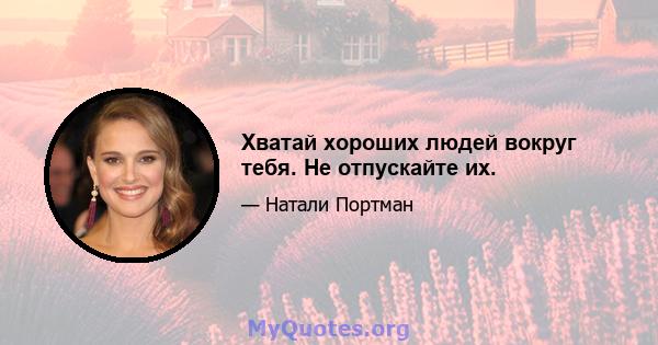 Хватай хороших людей вокруг тебя. Не отпускайте их.