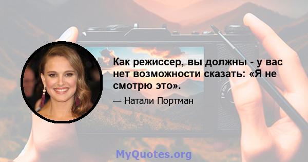 Как режиссер, вы должны - у вас нет возможности сказать: «Я не смотрю это».