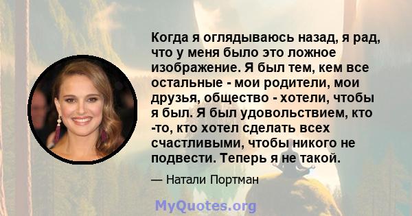 Когда я оглядываюсь назад, я рад, что у меня было это ложное изображение. Я был тем, кем все остальные - мои родители, мои друзья, общество - хотели, чтобы я был. Я был удовольствием, кто -то, кто хотел сделать всех