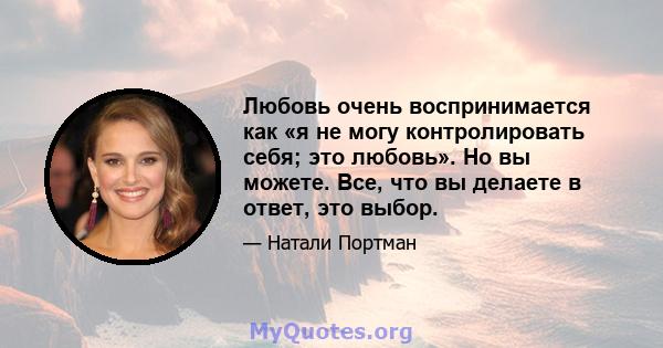 Любовь очень воспринимается как «я не могу контролировать себя; это любовь». Но вы можете. Все, что вы делаете в ответ, это выбор.