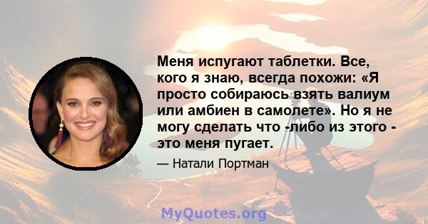 Меня испугают таблетки. Все, кого я знаю, всегда похожи: «Я просто собираюсь взять валиум или амбиен в самолете». Но я не могу сделать что -либо из этого - это меня пугает.