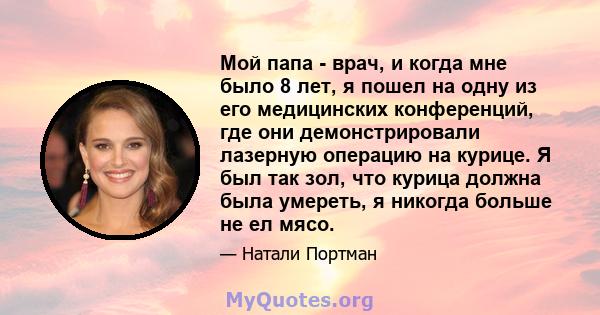 Мой папа - врач, и когда мне было 8 лет, я пошел на одну из его медицинских конференций, где они демонстрировали лазерную операцию на курице. Я был так зол, что курица должна была умереть, я никогда больше не ел мясо.