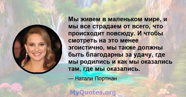 Мы живем в маленьком мире, и мы все страдаем от всего, что происходит повсюду. И чтобы смотреть на это менее эгоистично, мы также должны быть благодарны за удачу, где мы родились и как мы оказались там, где мы оказались.