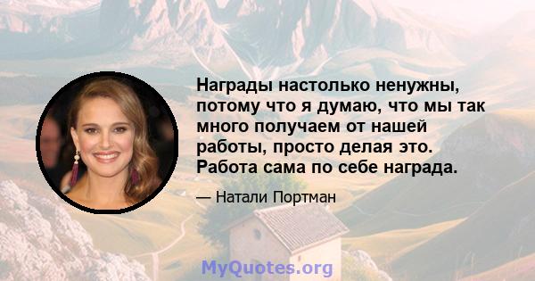 Награды настолько ненужны, потому что я думаю, что мы так много получаем от нашей работы, просто делая это. Работа сама по себе награда.