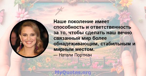 Наше поколение имеет способность и ответственность за то, чтобы сделать наш вечно связанный мир более обнадеживающим, стабильным и мирным местом.