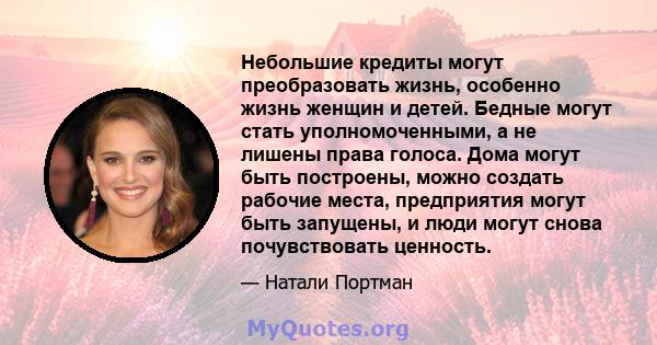 Небольшие кредиты могут преобразовать жизнь, особенно жизнь женщин и детей. Бедные могут стать уполномоченными, а не лишены права голоса. Дома могут быть построены, можно создать рабочие места, предприятия могут быть