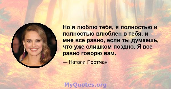 Но я люблю тебя, я полностью и полностью влюблен в тебя, и мне все равно, если ты думаешь, что уже слишком поздно. Я все равно говорю вам.