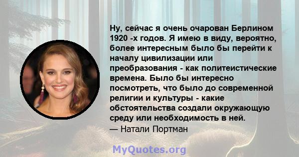 Ну, сейчас я очень очарован Берлином 1920 -х годов. Я имею в виду, вероятно, более интересным было бы перейти к началу цивилизации или преобразования - как политеистические времена. Было бы интересно посмотреть, что