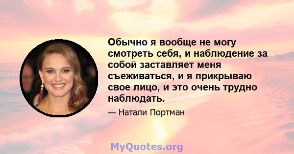 Обычно я вообще не могу смотреть себя, и наблюдение за собой заставляет меня съеживаться, и я прикрываю свое лицо, и это очень трудно наблюдать.