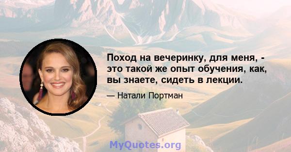 Поход на вечеринку, для меня, - это такой же опыт обучения, как, вы знаете, сидеть в лекции.