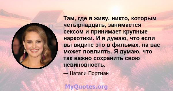 Там, где я живу, никто, которым четырнадцать, занимается сексом и принимает крупные наркотики. И я думаю, что если вы видите это в фильмах, на вас может повлиять. Я думаю, что так важно сохранить свою невиновность.