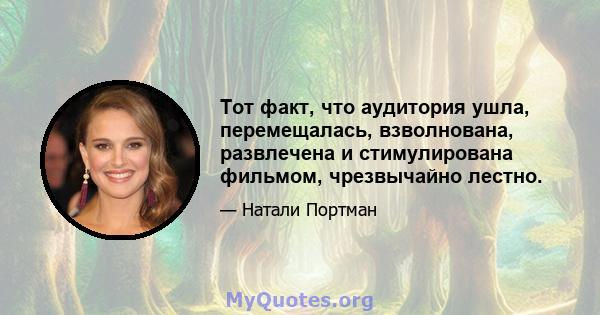 Тот факт, что аудитория ушла, перемещалась, взволнована, развлечена и стимулирована фильмом, чрезвычайно лестно.