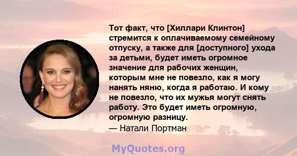 Тот факт, что [Хиллари Клинтон] стремится к оплачиваемому семейному отпуску, а также для [доступного] ухода за детьми, будет иметь огромное значение для рабочих женщин, которым мне не повезло, как я могу нанять няню,