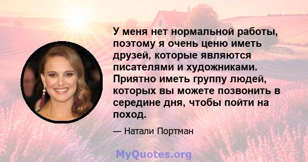 У меня нет нормальной работы, поэтому я очень ценю иметь друзей, которые являются писателями и художниками. Приятно иметь группу людей, которых вы можете позвонить в середине дня, чтобы пойти на поход.