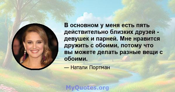 В основном у меня есть пять действительно близких друзей - девушек и парней. Мне нравится дружить с обоими, потому что вы можете делать разные вещи с обоими.