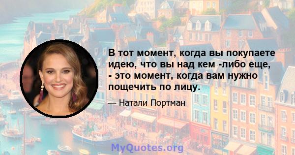 В тот момент, когда вы покупаете идею, что вы над кем -либо еще, - это момент, когда вам нужно пощечить по лицу.