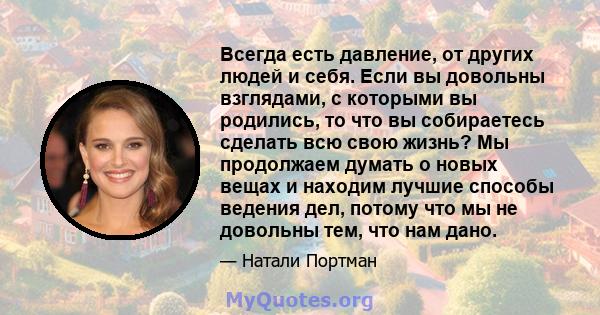 Всегда есть давление, от других людей и себя. Если вы довольны взглядами, с которыми вы родились, то что вы собираетесь сделать всю свою жизнь? Мы продолжаем думать о новых вещах и находим лучшие способы ведения дел,