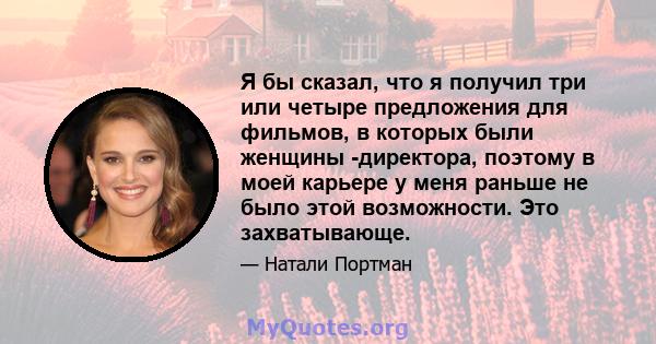 Я бы сказал, что я получил три или четыре предложения для фильмов, в которых были женщины -директора, поэтому в моей карьере у меня раньше не было этой возможности. Это захватывающе.