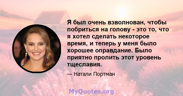 Я был очень взволнован, чтобы побриться на голову - это то, что я хотел сделать некоторое время, и теперь у меня было хорошее оправдание. Было приятно пролить этот уровень тщеславия.