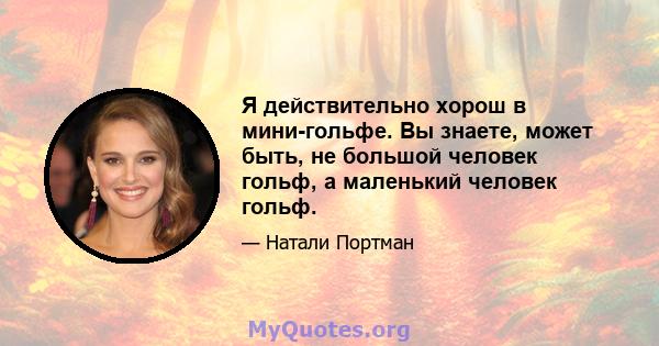 Я действительно хорош в мини-гольфе. Вы знаете, может быть, не большой человек гольф, а маленький человек гольф.