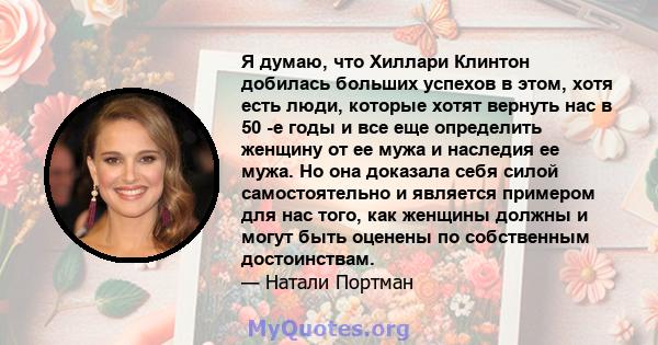 Я думаю, что Хиллари Клинтон добилась больших успехов в этом, хотя есть люди, которые хотят вернуть нас в 50 -е годы и все еще определить женщину от ее мужа и наследия ее мужа. Но она доказала себя силой самостоятельно