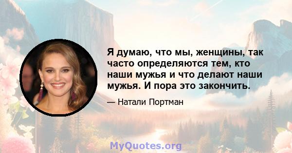 Я думаю, что мы, женщины, так часто определяются тем, кто наши мужья и что делают наши мужья. И пора это закончить.