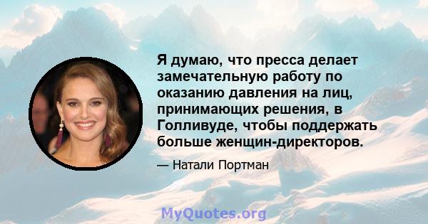 Я думаю, что пресса делает замечательную работу по оказанию давления на лиц, принимающих решения, в Голливуде, чтобы поддержать больше женщин-директоров.