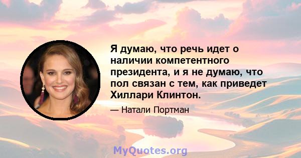 Я думаю, что речь идет о наличии компетентного президента, и я не думаю, что пол связан с тем, как приведет Хиллари Клинтон.