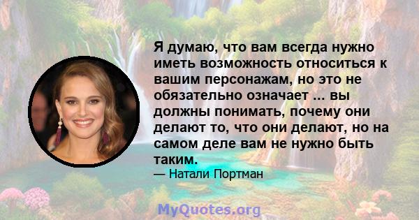 Я думаю, что вам всегда нужно иметь возможность относиться к вашим персонажам, но это не обязательно означает ... вы должны понимать, почему они делают то, что они делают, но на самом деле вам не нужно быть таким.