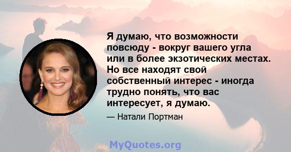 Я думаю, что возможности повсюду - вокруг вашего угла или в более экзотических местах. Но все находят свой собственный интерес - иногда трудно понять, что вас интересует, я думаю.